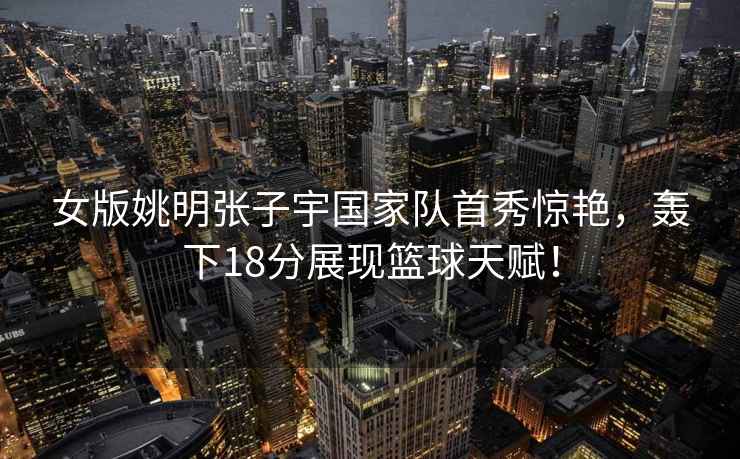 女版姚明張子宇國家隊首秀驚艷，轟下18分展現籃球天賦！