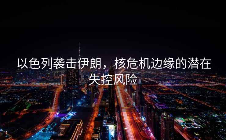 以色列襲擊伊朗，核危機邊緣的潛在失控風(fēng)險