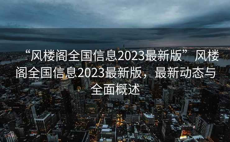 “風(fēng)樓閣全國信息2023最新版”風(fēng)樓閣全國信息2023最新版，最新動(dòng)態(tài)與全面概述