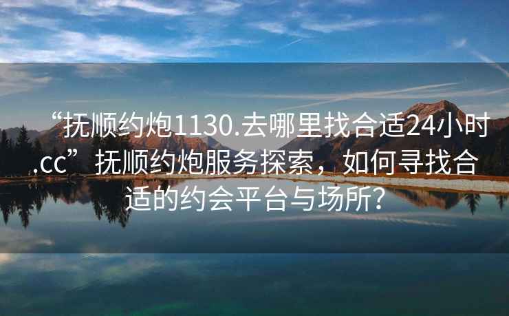 “撫順約炮1130.去哪里找合適24小時(shí).cc”撫順約炮服務(wù)探索，如何尋找合適的約會(huì )平臺與場(chǎng)所？