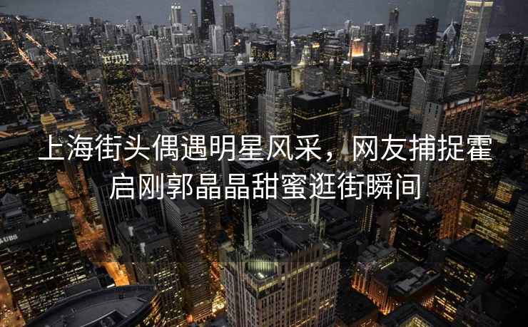 上海街頭偶遇明星風(fēng)采，網(wǎng)友捕捉霍啟剛郭晶晶甜蜜逛街瞬間