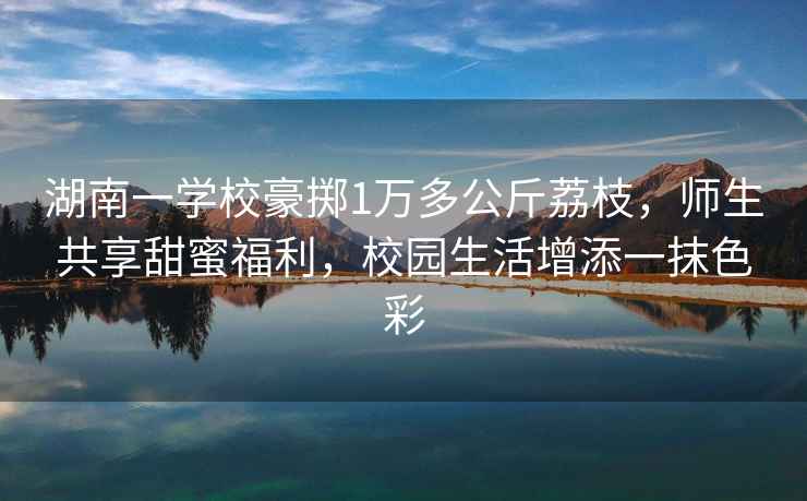 湖南一學(xué)校豪擲1萬(wàn)多公斤荔枝，師生共享甜蜜福利，校園生活增添一抹色彩