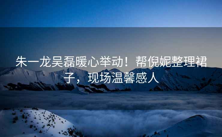朱一龍吳磊暖心舉動(dòng)！幫倪妮整理裙子，現場(chǎng)溫馨感人