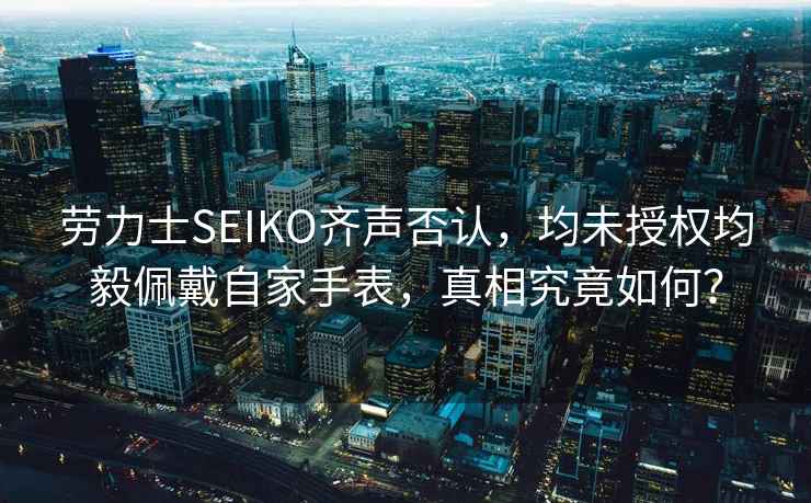 勞力士SEIKO齊聲否認，均未授權均毅佩戴自家手表，真相究竟如何？