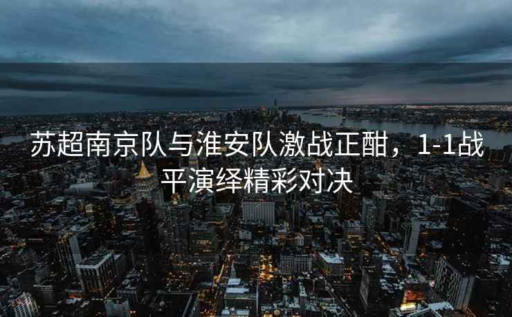蘇超南京隊與淮安隊激戰正酣，1-1戰平演繹精彩對決