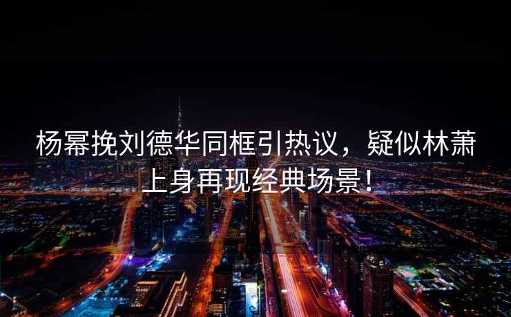 楊冪挽劉德華同框引熱議，疑似林蕭上身再現經(jīng)典場(chǎng)景！