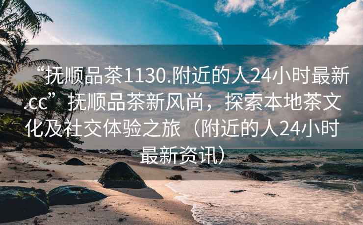“撫順品茶1130.附近的人24小時(shí)最新.cc”撫順品茶新風(fēng)尚，探索本地茶文化及社交體驗之旅（附近的人24小時(shí)最新資訊）