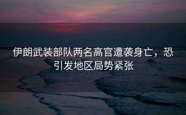 伊朗武裝部隊兩名高官遭襲身亡，恐引發(fā)地區局勢緊張