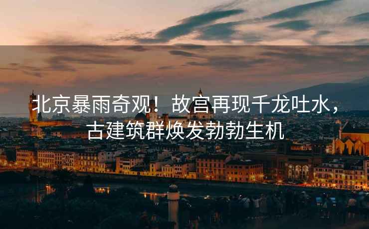 北京暴雨奇觀(guān)！故宮再現千龍吐水，古建筑群煥發(fā)勃勃生機