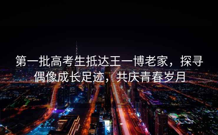 第一批高考生抵達王一博老家，探尋偶像成長(cháng)足跡，共慶青春歲月