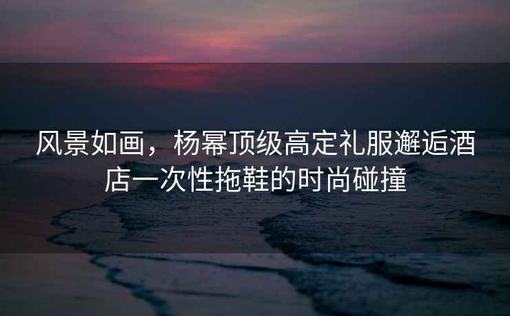 風(fēng)景如畫(huà)，楊冪頂級高定禮服邂逅酒店一次性拖鞋的時(shí)尚碰撞