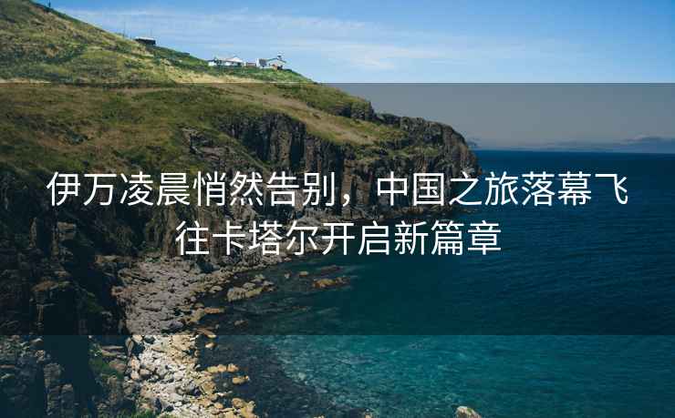 伊萬(wàn)凌晨悄然告別，中國之旅落幕飛往卡塔爾開(kāi)啟新篇章