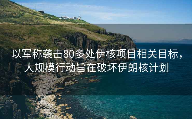 以軍稱(chēng)襲擊80多處伊核項目相關(guān)目標，大規模行動(dòng)旨在破壞伊朗核計劃