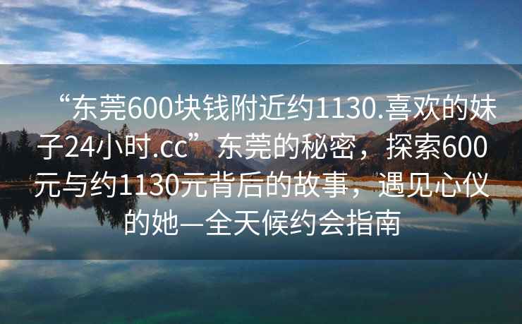 “東莞600塊錢(qián)附近約1130.喜歡的妹子24小時(shí).cc”東莞的秘密，探索600元與約1130元背后的故事，遇見(jiàn)心儀的她—全天候約會(huì )指南