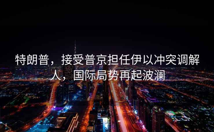 特朗普，接受普京擔任伊以沖突調解人，國際局勢再起波瀾