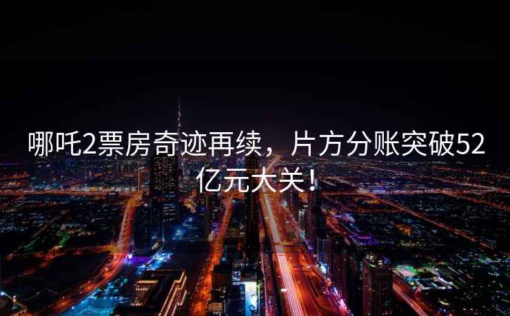 哪吒2票房奇跡再續，片方分賬突破52億元大關(guān)！