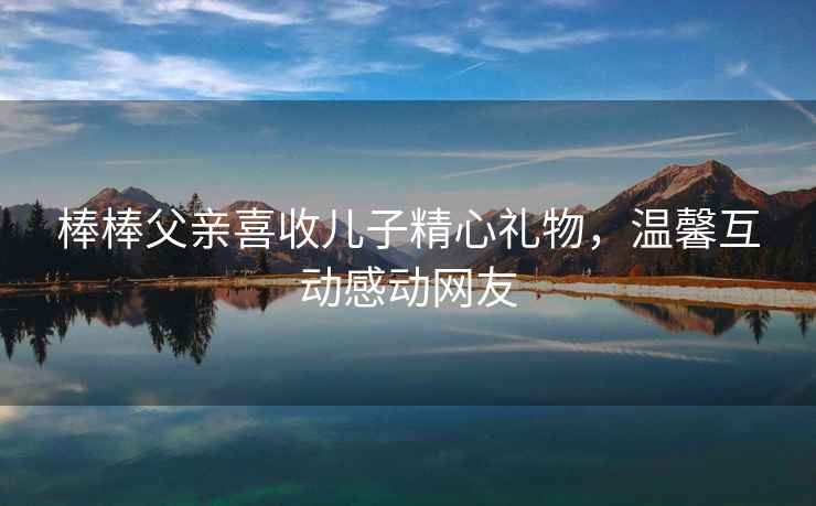 棒棒父親喜收兒子精心禮物，溫馨互動(dòng)感動(dòng)網(wǎng)友