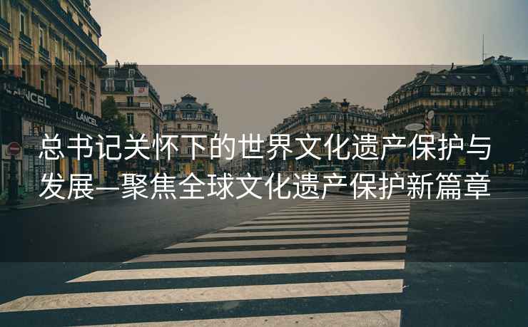 總書(shū)記關(guān)懷下的世界文化遺產(chǎn)保護與發(fā)展—聚焦全球文化遺產(chǎn)保護新篇章