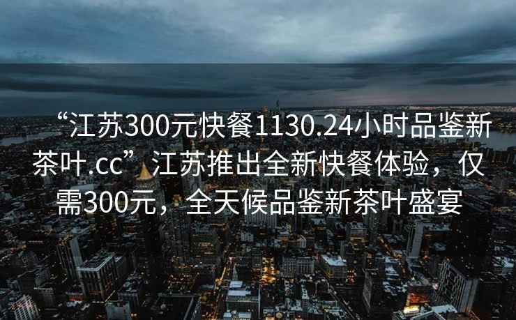 “江蘇300元快餐1130.24小時(shí)品鑒新茶葉.cc”江蘇推出全新快餐體驗，僅需300元，全天候品鑒新茶葉盛宴