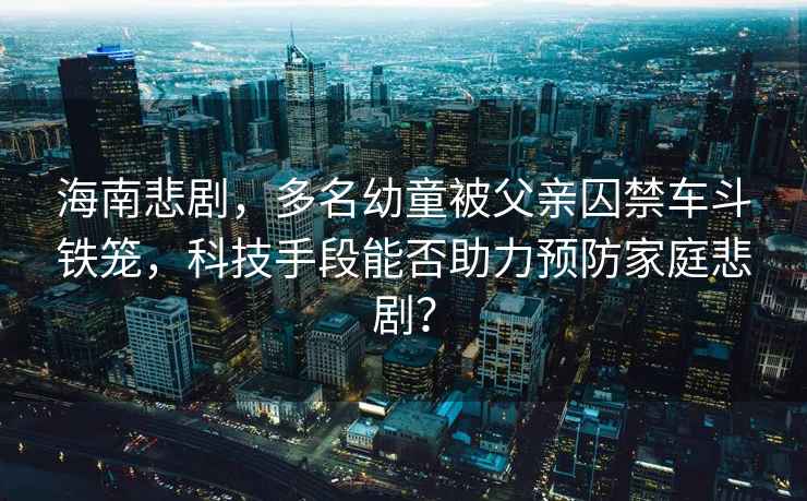 海南悲劇，多名幼童被父親囚禁車(chē)斗鐵籠，科技手段能否助力預防家庭悲??？