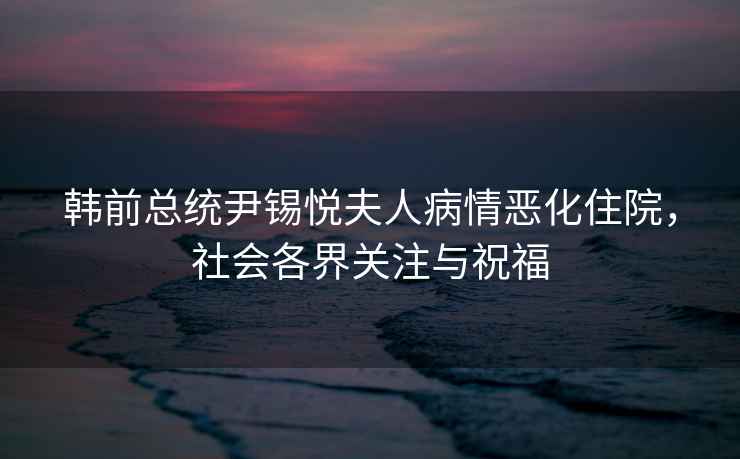 韓前總統尹錫悅夫人病情惡化住院，社會(huì )各界關(guān)注與祝福