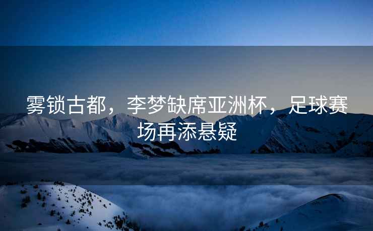 霧鎖古都，李夢(mèng)缺席亞洲杯，足球賽場(chǎng)再添懸疑