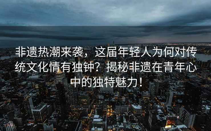 非遺熱潮來(lái)襲，這屆年輕人為何對傳統文化情有獨鐘？揭秘非遺在青年心中的獨特魅力！