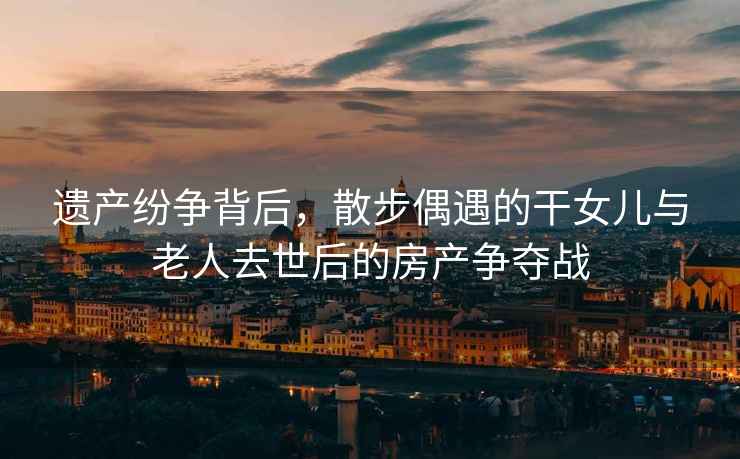 遺產(chǎn)紛爭背后，散步偶遇的干女兒與老人去世后的房產(chǎn)爭奪戰