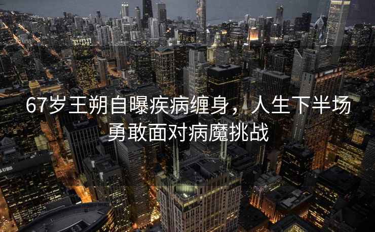67歲王朔自曝疾病纏身，人生下半場(chǎng)勇敢面對病魔挑戰