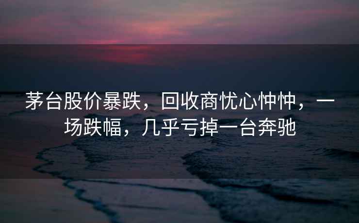 茅臺股價(jià)暴跌，回收商憂(yōu)心忡忡，一場(chǎng)跌幅，幾乎虧掉一臺奔馳