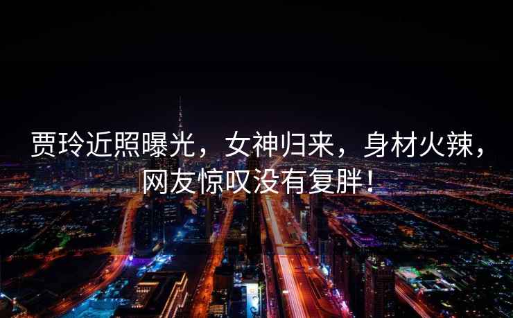 賈玲近照曝光，女神歸來(lái)，身材火辣，網(wǎng)友驚嘆沒(méi)有復胖！