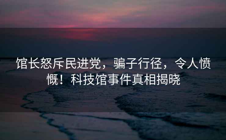 館長(cháng)怒斥民進(jìn)黨，騙子行徑，令人憤慨！科技館事件真相揭曉