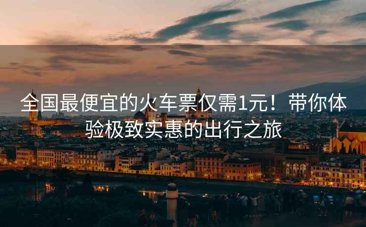 全國最便宜的火車(chē)票僅需1元！帶你體驗極致實(shí)惠的出行之旅