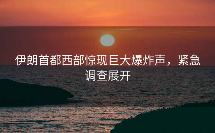 伊朗首都西部驚現巨大爆炸聲，緊急調查展開(kāi)