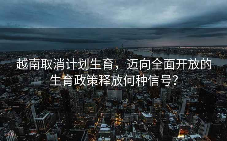 越南取消計劃生育，邁向全面開(kāi)放的生育政策釋放何種信號？