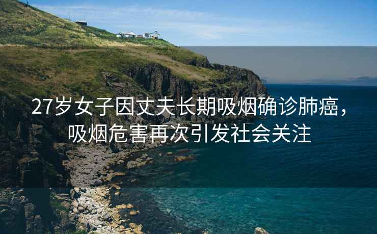 27歲女子因丈夫長(cháng)期吸煙確診肺癌，吸煙危害再次引發(fā)社會(huì )關(guān)注