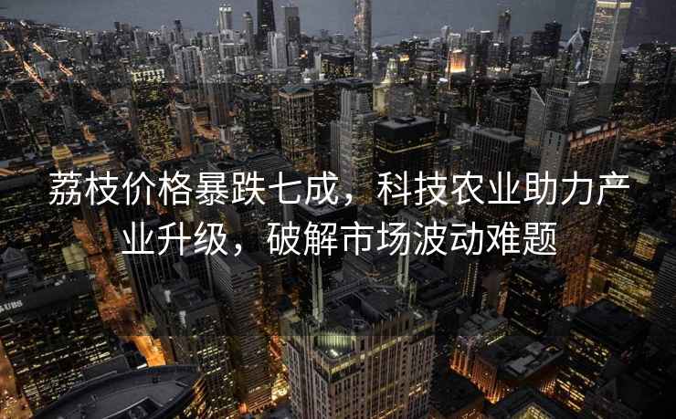 荔枝價(jià)格暴跌七成，科技農業(yè)助力產(chǎn)業(yè)升級，破解市場(chǎng)波動(dòng)難題