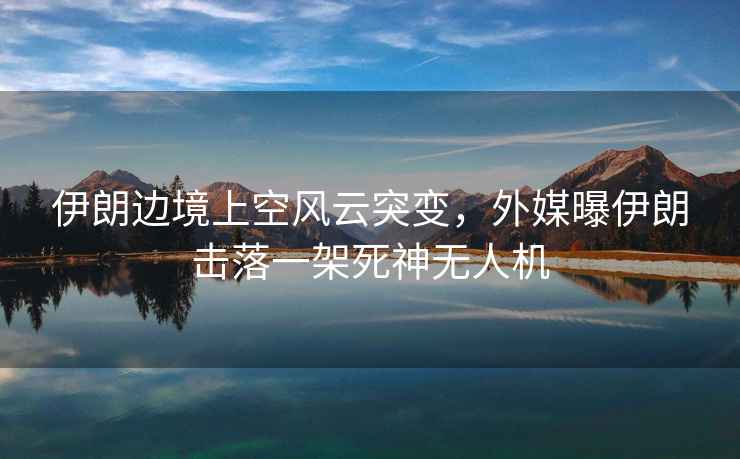 伊朗邊境上空風(fēng)云突變，外媒曝伊朗擊落一架死神無(wú)人機