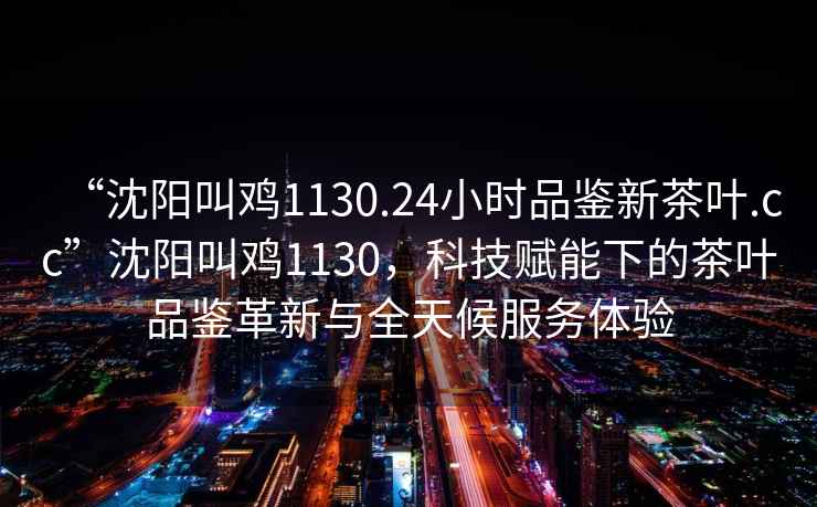“沈陽(yáng)叫雞1130.24小時(shí)品鑒新茶葉.cc”沈陽(yáng)叫雞1130，科技賦能下的茶葉品鑒革新與全天候服務(wù)體驗