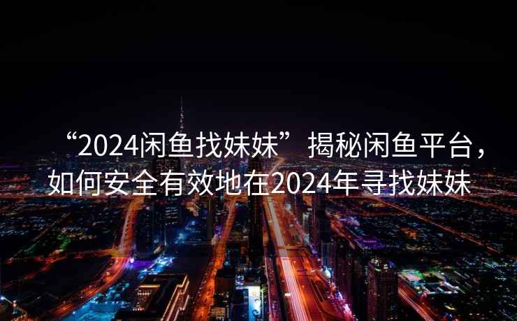 “2024閑魚(yú)找妹妹”揭秘閑魚(yú)平臺，如何安全有效地在2024年尋找妹妹