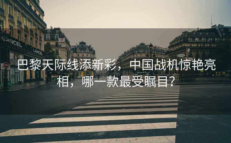 巴黎天際線(xiàn)添新彩，中國戰機驚艷亮相，哪一款最受矚目？