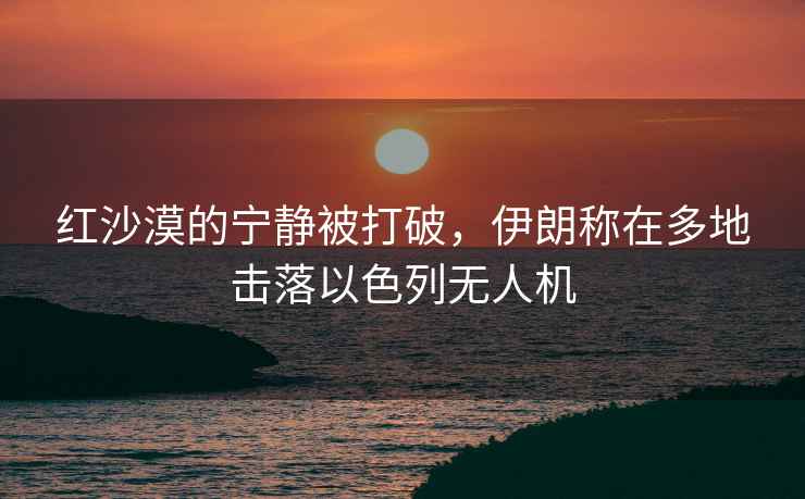 紅沙漠的寧靜被打破，伊朗稱(chēng)在多地擊落以色列無(wú)人機