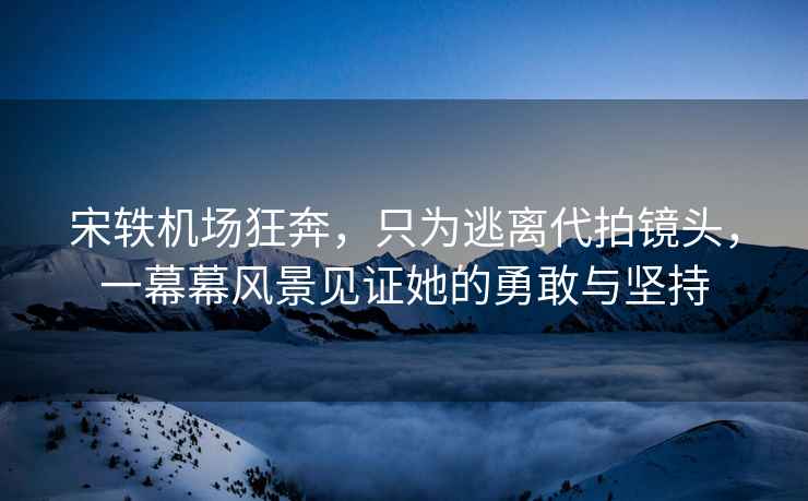 宋軼機場(chǎng)狂奔，只為逃離代拍鏡頭，一幕幕風(fēng)景見(jiàn)證她的勇敢與堅持
