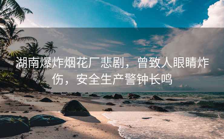 湖南爆炸煙花廠(chǎng)悲劇，曾致人眼睛炸傷，安全生產(chǎn)警鐘長(cháng)鳴
