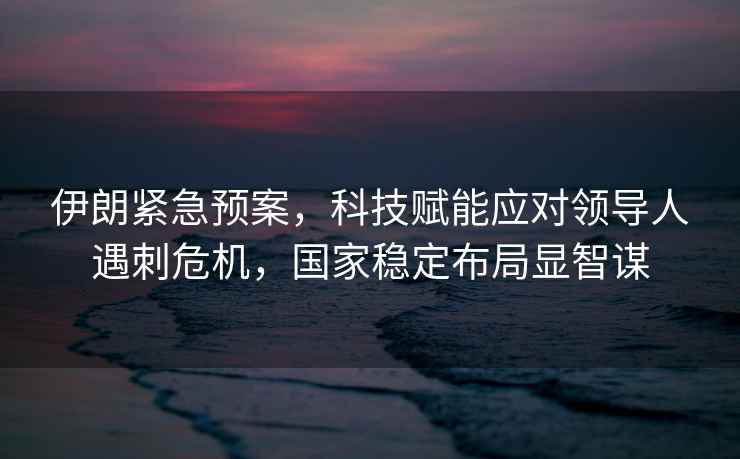 伊朗緊急預案，科技賦能應對領(lǐng)導人遇刺危機，國家穩定布局顯智謀