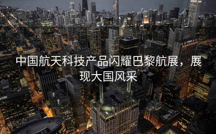 中國航天科技產(chǎn)品閃耀巴黎航展，展現大國風(fēng)采