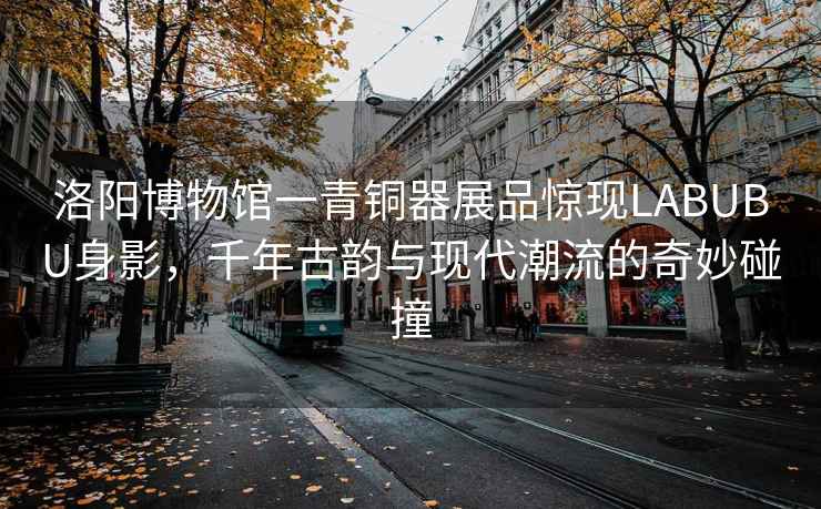 洛陽(yáng)博物館一青銅器展品驚現LABUBU身影，千年古韻與現代潮流的奇妙碰撞