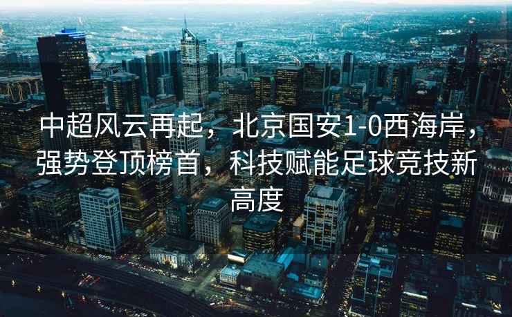 中超風(fēng)云再起，北京國安1-0西海岸，強勢登頂榜首，科技賦能足球競技新高度