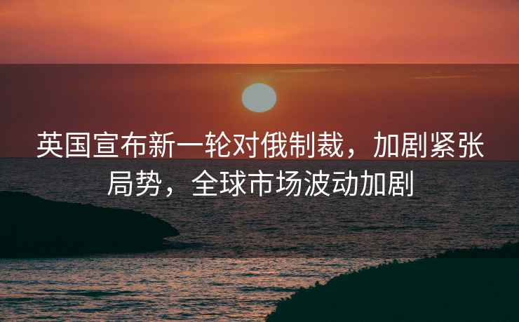 英國宣布新一輪對俄制裁，加劇緊張局勢，全球市場(chǎng)波動(dòng)加劇