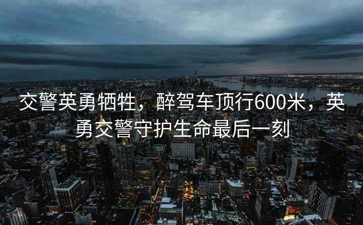 交警英勇?tīng)奚?，醉駕車(chē)頂行600米，英勇交警守護生命最后一刻